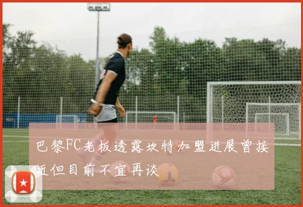 巴黎FC老板透露坎特加盟进展曾接近但目前不宜再谈