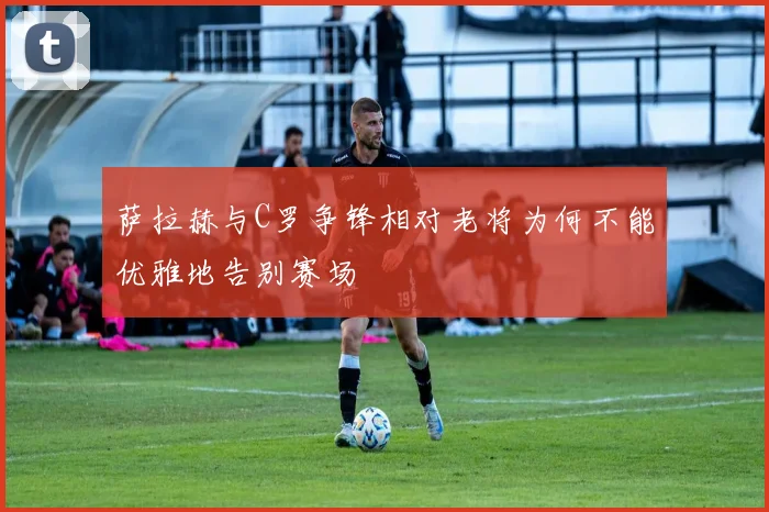 萨拉赫与C罗争锋相对老将为何不能优雅地告别赛场