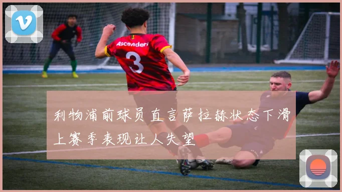 利物浦前球员直言萨拉赫状态下滑上赛季表现让人失望