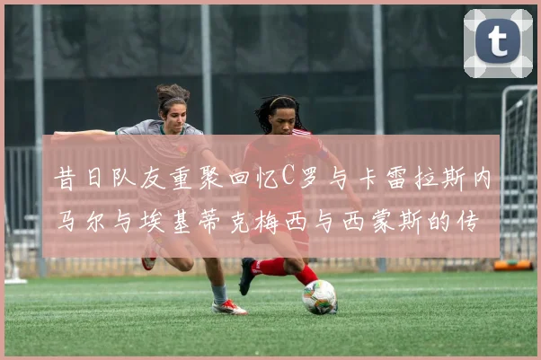 昔日队友重聚回忆C罗与卡雷拉斯内马尔与埃基蒂克梅西与西蒙斯的传奇故事