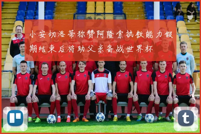 小安切洛蒂称赞阿隆索执教能力假期结束后将助父亲备战世界杯