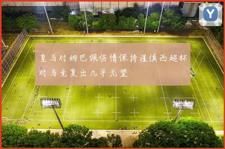 皇马对姆巴佩伤情保持谨慎西超杯对马竞复出几乎无望