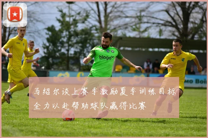 马绍尔谈上赛季激励夏季训练目标全力以赴帮助球队赢得比赛