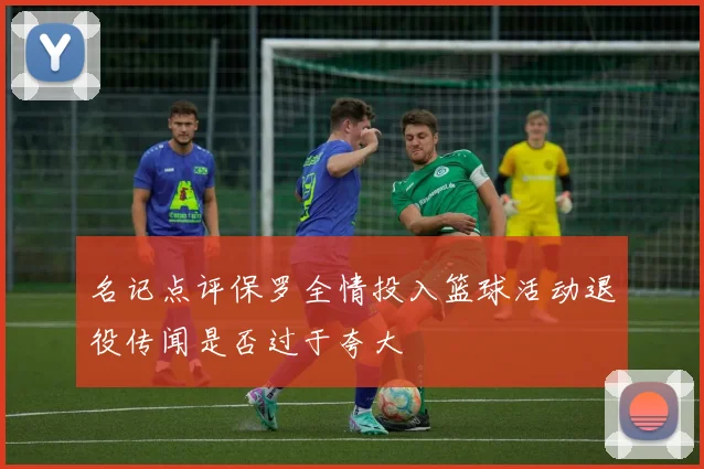 名记点评保罗全情投入篮球活动退役传闻是否过于夸大