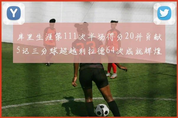 库里生涯第111次半场得分20并贡献5记三分球超越利拉德64次成就辉煌