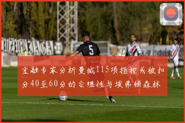 金融专家分析曼城115项指控或被扣分40至60分的合理性与埃弗顿森林案例对比