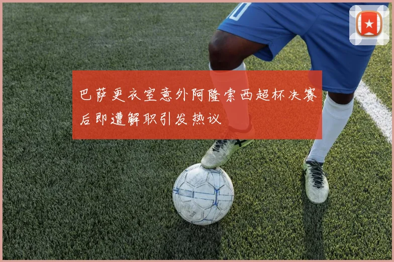 巴萨更衣室意外阿隆索西超杯决赛后即遭解职引发热议