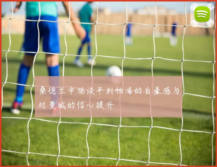 桑德兰中场谈平利物浦的自豪感与对曼城的信心提升