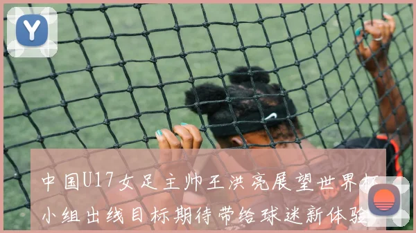 中国U17女足主帅王洪亮展望世界杯小组出线目标期待带给球迷新体验