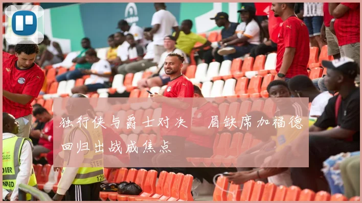 独行侠与爵士对决濃眉缺席加福德回归出战成焦点
