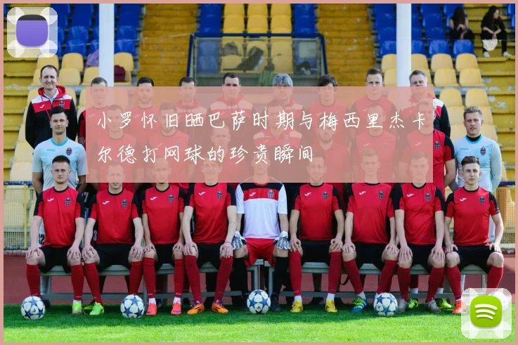小罗怀旧晒巴萨时期与梅西里杰卡尔德打网球的珍贵瞬间