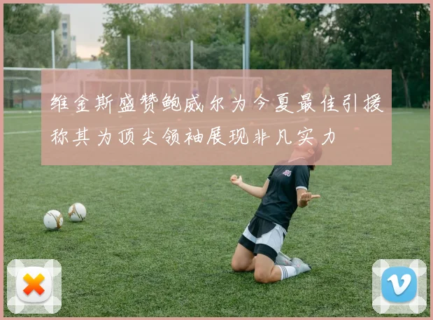维金斯盛赞鲍威尔为今夏最佳引援称其为顶尖领袖展现非凡实力