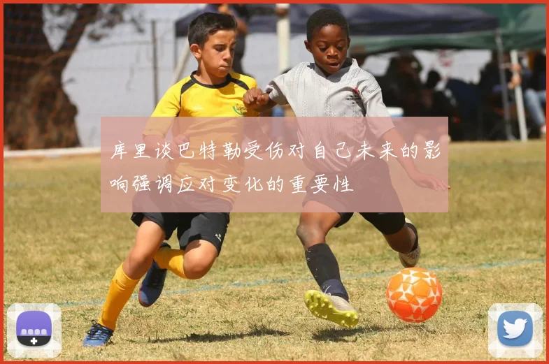 库里谈巴特勒受伤对自己未来的影响强调应对变化的重要性