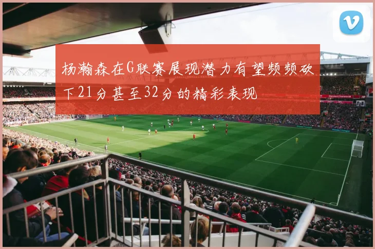 杨瀚森在G联赛展现潜力有望频频砍下21分甚至32分的精彩表现