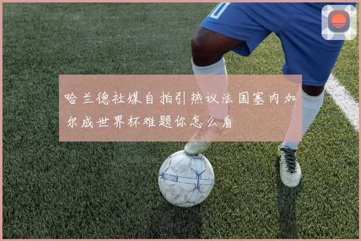 哈兰德社媒自拍引热议法国塞内加尔成世界杯难题你怎么看