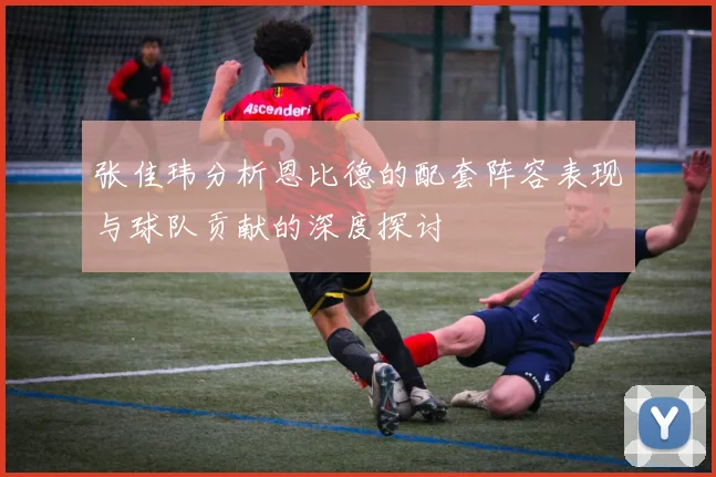 张佳玮分析恩比德的配套阵容表现与球队贡献的深度探讨
