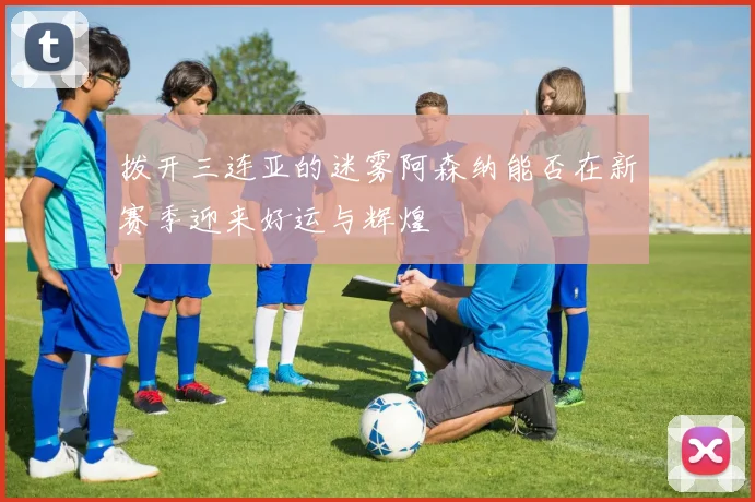 拨开三连亚的迷雾阿森纳能否在新赛季迎来好运与辉煌