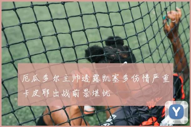 厄瓜多尔主帅透露凯塞多伤情严重卡皮耶出战前景堪忧