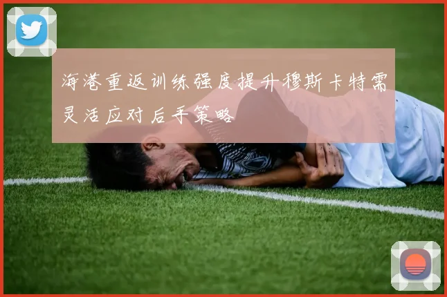 海港重返训练强度提升穆斯卡特需灵活应对后手策略