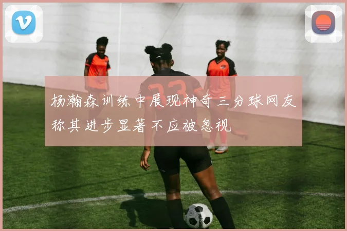 杨瀚森训练中展现神奇三分球网友称其进步显著不应被忽视