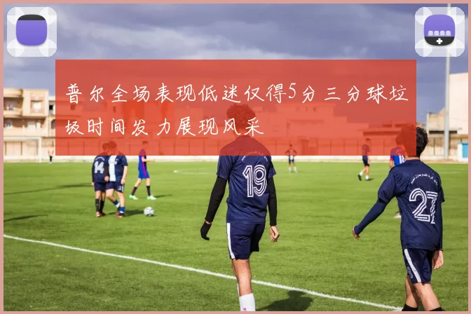 普尔全场表现低迷仅得5分三分球垃圾时间发力展现风采