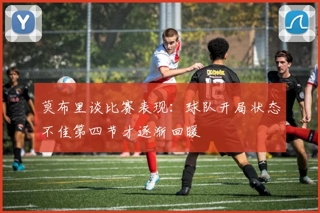 莫布里谈比赛表现：球队开局状态不佳第四节才逐渐回暖