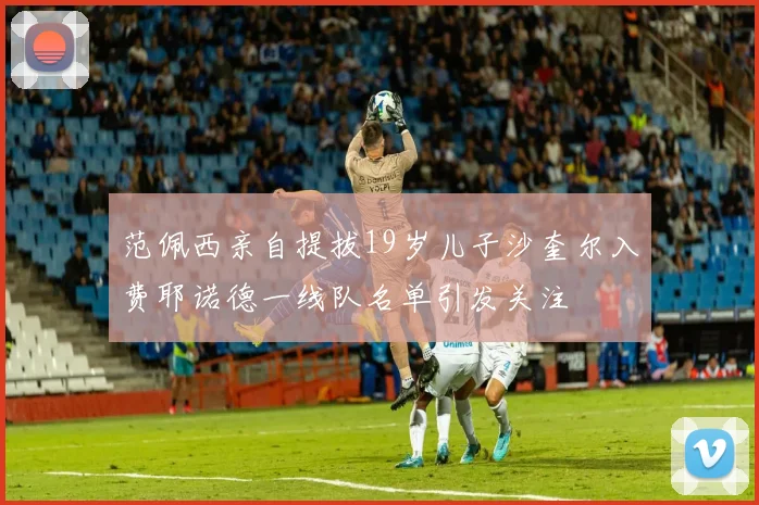 范佩西亲自提拔19岁儿子沙奎尔入费耶诺德一线队名单引发关注